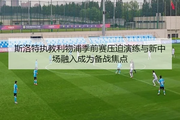 斯洛特执教利物浦季前赛压迫演练与新中场融入成为备战焦点